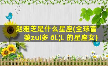 赵雅芝是什么星座(全球富婆zui
多 🦈 的星座女)
